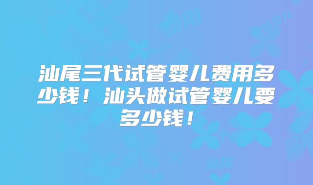 汕尾三代试管婴儿费用多少钱!汕头做试管婴儿要多少钱!