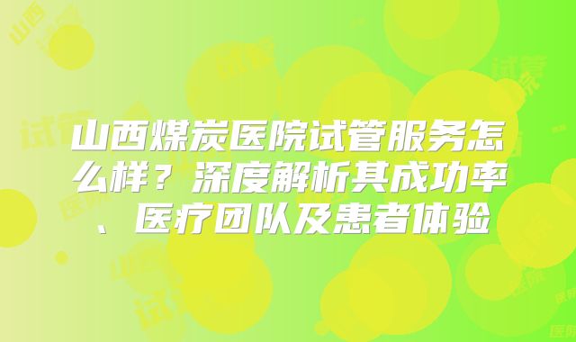 山西煤炭医院试管服务怎么样？深度解析其成功率、医疗团队及患者体验