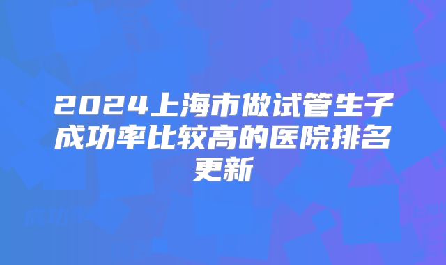 2024上海市做试管生子成功率比较高的医院排名更新