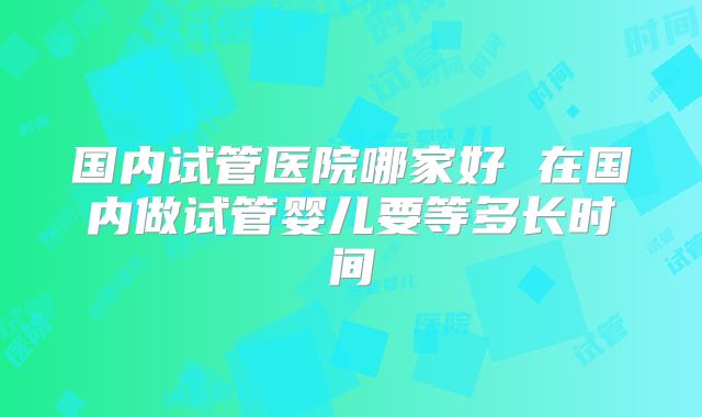 国内试管医院哪家好 在国内做试管婴儿要等多长时间