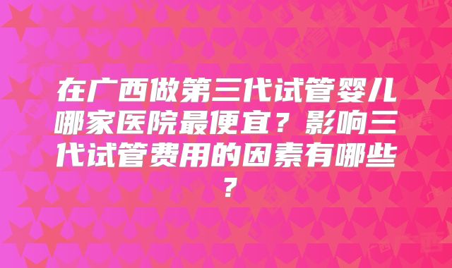在广西做第三代试管婴儿哪家医院最便宜？影响三代试管费用的因素有哪些？