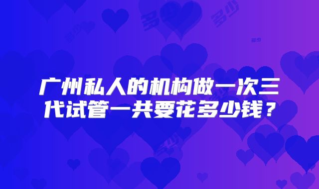 广州私人的机构做一次三代试管一共要花多少钱?