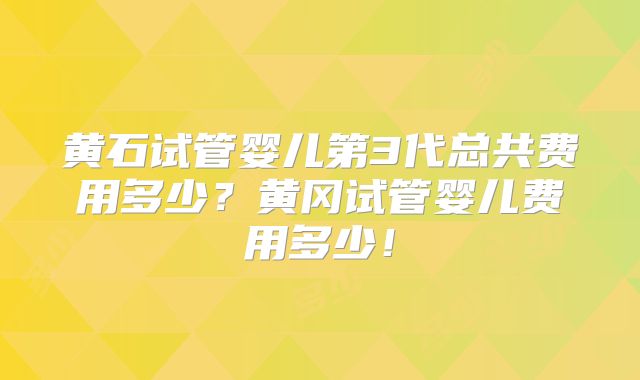 黄石试管婴儿第3代总共费用多少？黄冈试管婴儿费用多少！