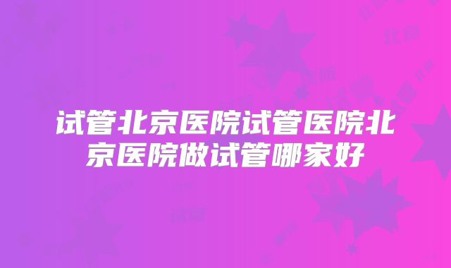 试管北京医院试管医院北京医院做试管哪家好