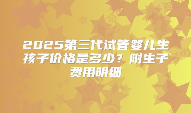 2025第三代试管婴儿生孩子价格是多少？附生子费用明细