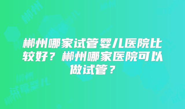 郴州哪家试管婴儿医院比较好？郴州哪家医院可以做试管？