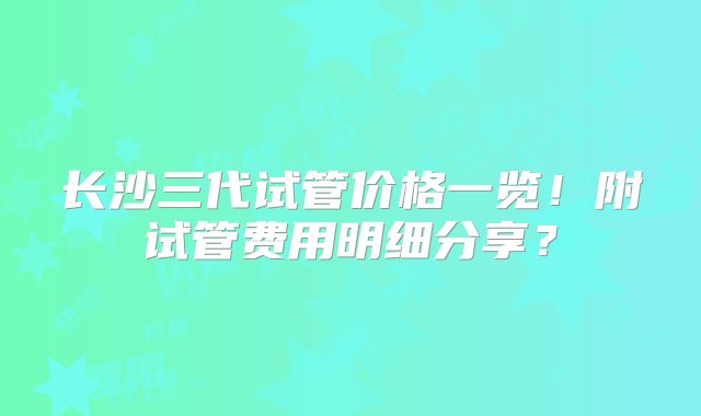 长沙三代试管价格一览！附试管费用明细分享？