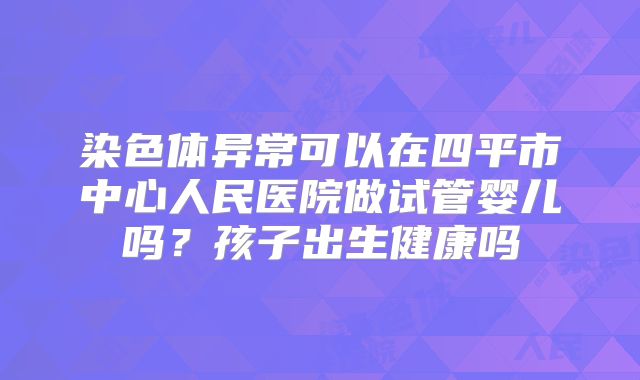 染色体异常可以在四平市中心人民医院做试管婴儿吗?孩子出生健康吗