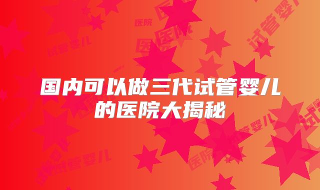国内可以做三代试管婴儿的医院大揭秘