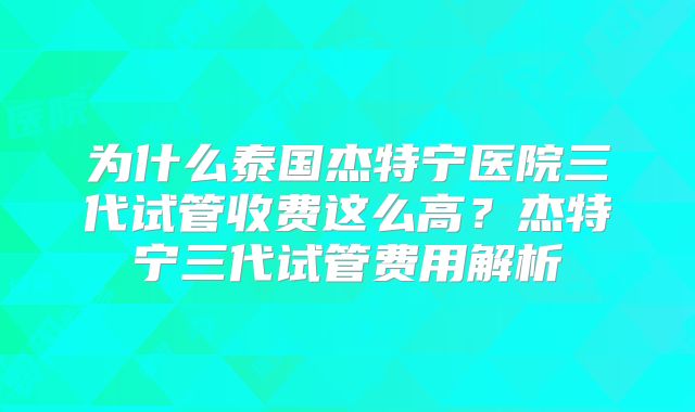 为什么泰国杰特宁医院三代试管收费这么高？杰特宁三代试管费用解析