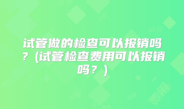 试管做的检查可以报销吗？(试管检查费用可以报销吗？)