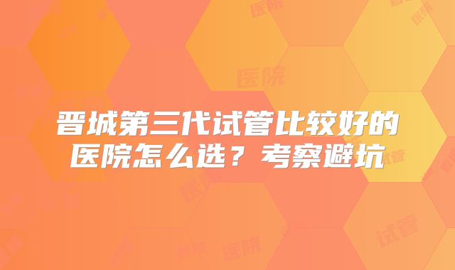 晋城第三代试管比较好的医院怎么选？考察避坑