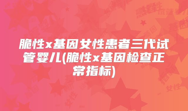 脆性x基因女性患者三代试管婴儿(脆性x基因检查正常指标)
