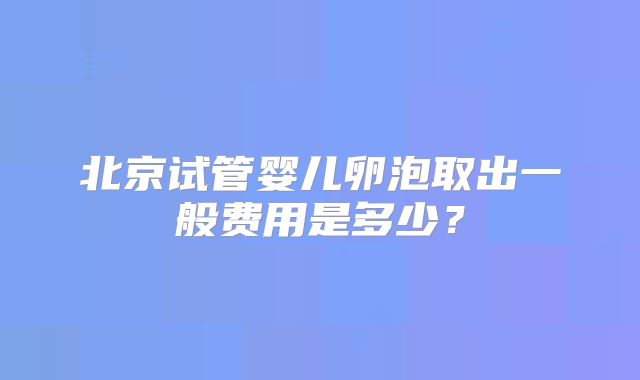 北京试管婴儿卵泡取出一般费用是多少？