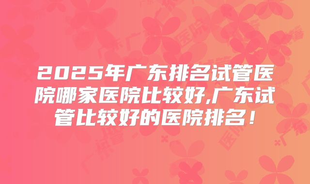 2025年广东排名试管医院哪家医院比较好,广东试管比较好的医院排名!