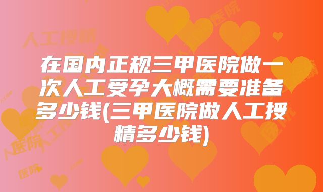 在国内正规三甲医院做一次人工受孕大概需要准备多少钱(三甲医院做人工授精多少钱)