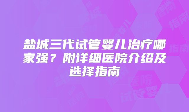 盐城三代试管婴儿治疗哪家强？附详细医院介绍及选择指南