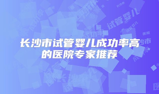 长沙市试管婴儿成功率高的医院专家推荐