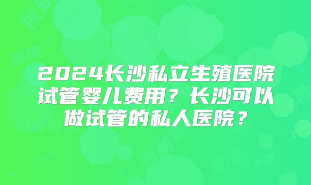 2024长沙私立生殖医院试管婴儿费用？长沙可以做试管的私人医院？