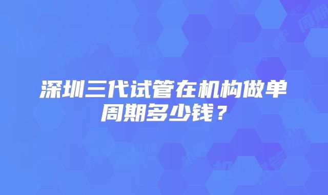 深圳三代试管在机构做单周期多少钱？