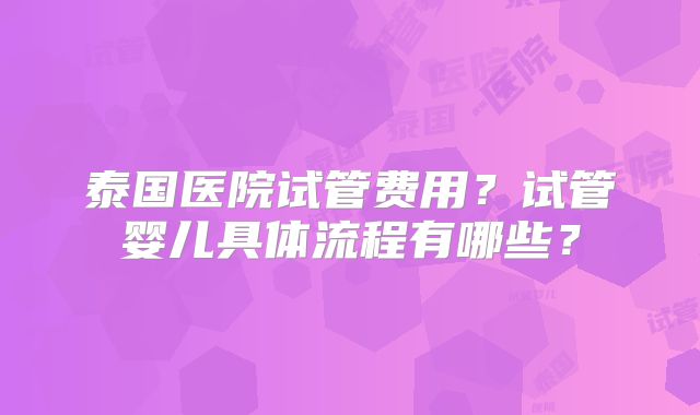 泰国医院试管费用？试管婴儿具体流程有哪些？