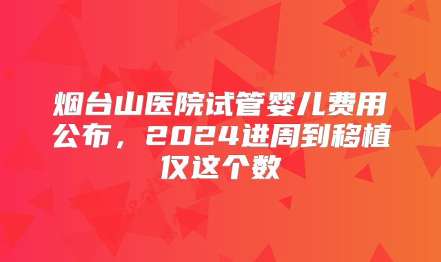 烟台山医院试管婴儿费用公布，2024进周到移植仅这个数