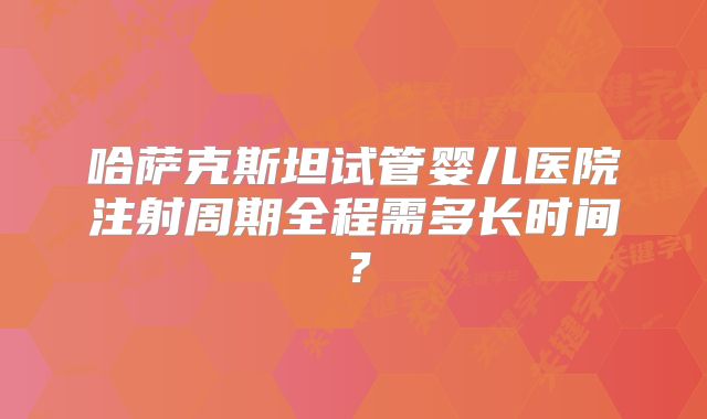 哈萨克斯坦试管婴儿医院注射周期全程需多长时间?