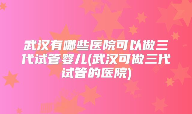 武汉有哪些医院可以做三代试管婴儿(武汉可做三代试管的医院)