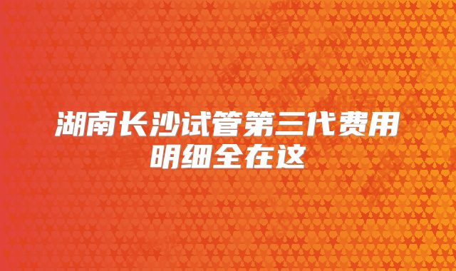 湖南长沙试管第三代费用明细全在这