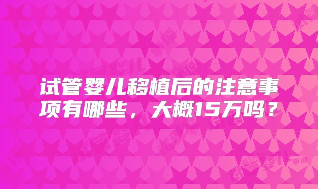试管婴儿移植后的注意事项有哪些，大概15万吗？