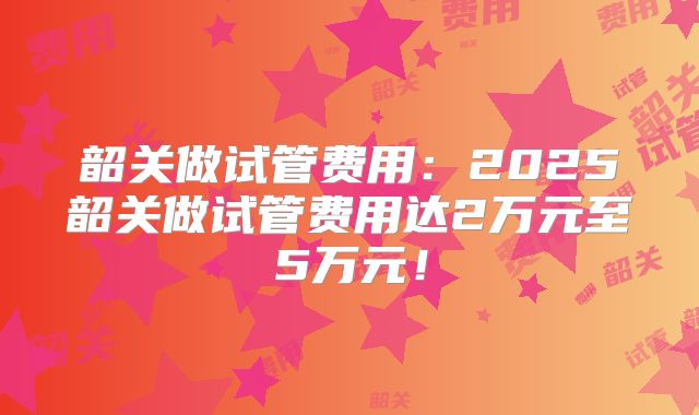 韶关做试管费用：2025韶关做试管费用达2万元至5万元！