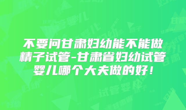 不要问甘肃妇幼能不能做精子试管-甘肃省妇幼试管婴儿哪个大夫做的好!