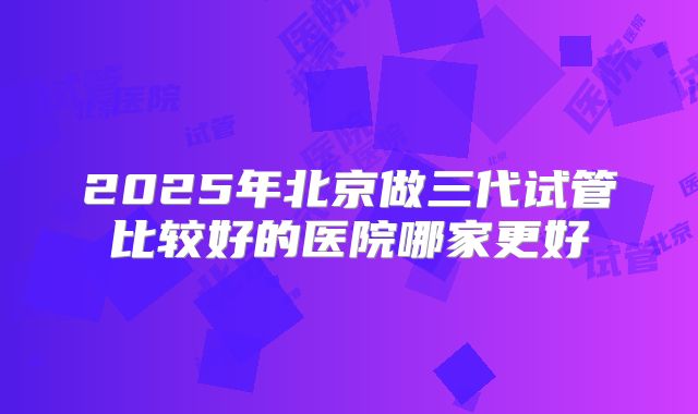 2025年北京做三代试管比较好的医院哪家更好