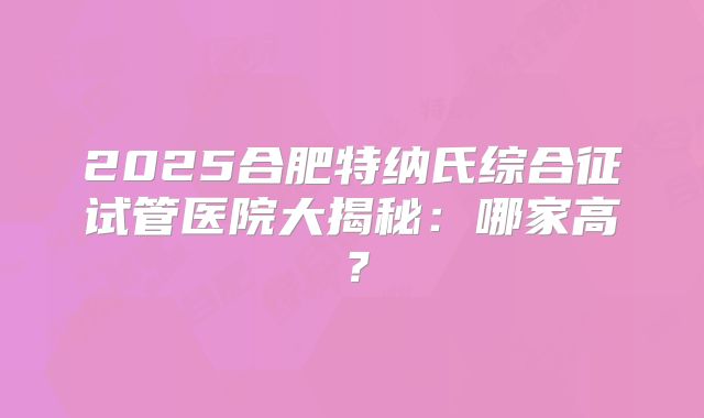 2025合肥特纳氏综合征试管医院大揭秘：哪家高？