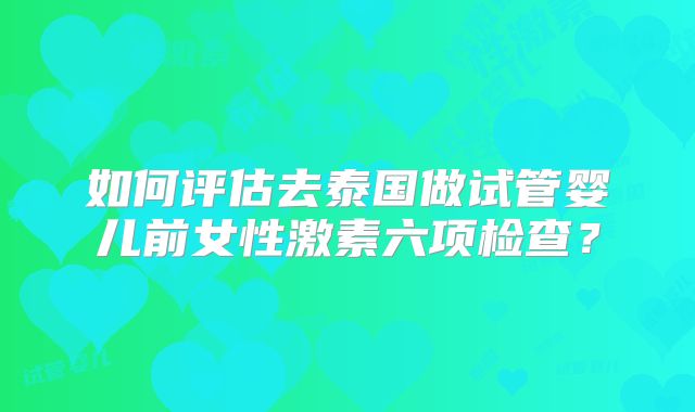 如何评估去泰国做试管婴儿前女性激素六项检查？