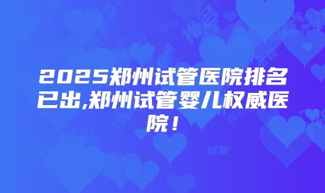 2025郑州试管医院排名已出,郑州试管婴儿权威医院!