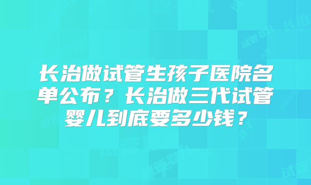 长治做试管生孩子医院名单公布？长治做三代试管婴儿到底要多少钱？