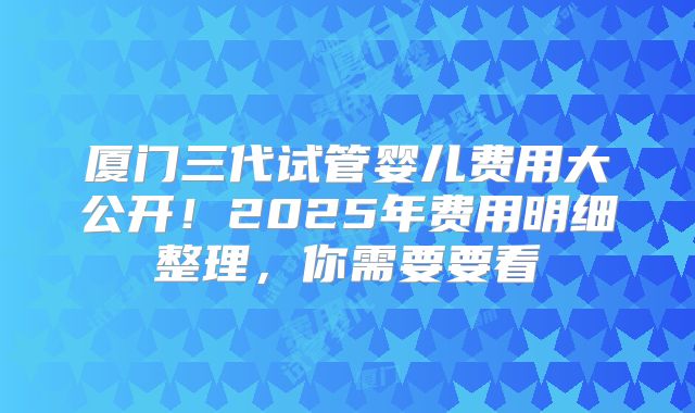 厦门三代试管婴儿费用大公开!2025年费用明细整理,你需要要看