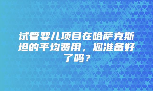 试管婴儿项目在哈萨克斯坦的平均费用，您准备好了吗？