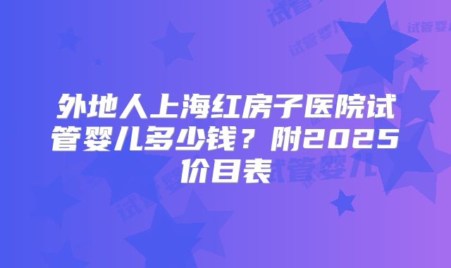 外地人上海红房子医院试管婴儿多少钱?附2025价目表