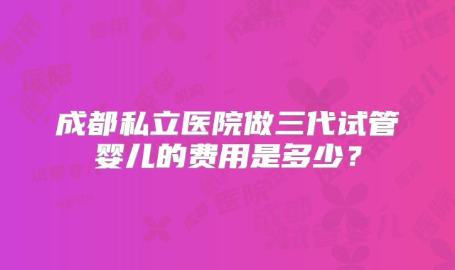 成都私立医院做三代试管婴儿的费用是多少?