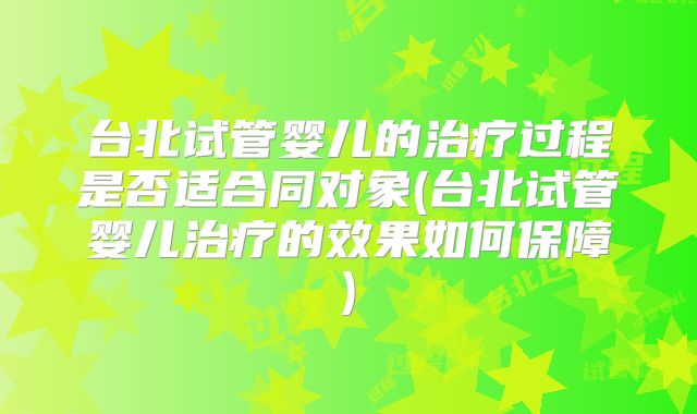 台北试管婴儿的治疗过程是否适合同对象(台北试管婴儿治疗的效果如何保障)