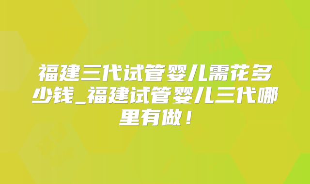 福建三代试管婴儿需花多少钱_福建试管婴儿三代哪里有做！