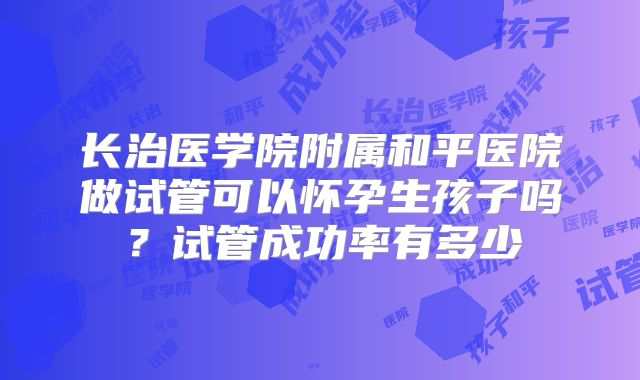 长治医学院附属和平医院做试管可以怀孕生孩子吗？试管成功率有多少