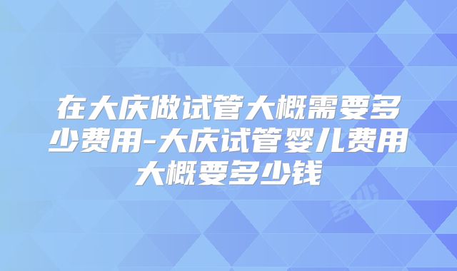 在大庆做试管大概需要多少费用-大庆试管婴儿费用大概要多少钱