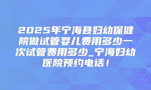 2025年宁海县妇幼保健院做试管婴儿费用多少一次试管费用多少_宁海妇幼医院预约电话!