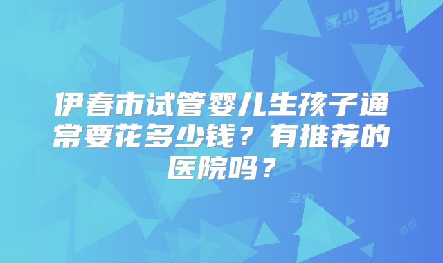 伊春市试管婴儿生孩子通常要花多少钱?有推荐的医院吗?