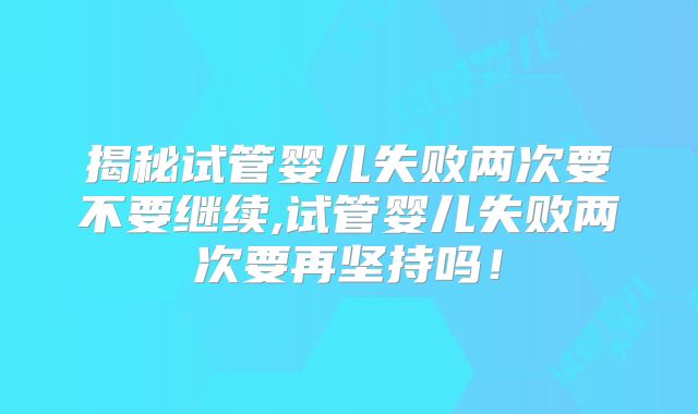 揭秘试管婴儿失败两次要不要继续,试管婴儿失败两次要再坚持吗！