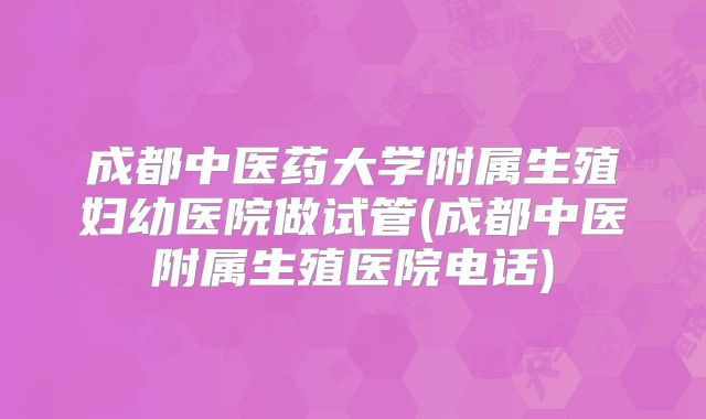 成都中医药大学附属生殖妇幼医院做试管(成都中医附属生殖医院电话)
