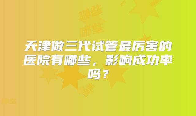 天津做三代试管最厉害的医院有哪些，影响成功率吗？